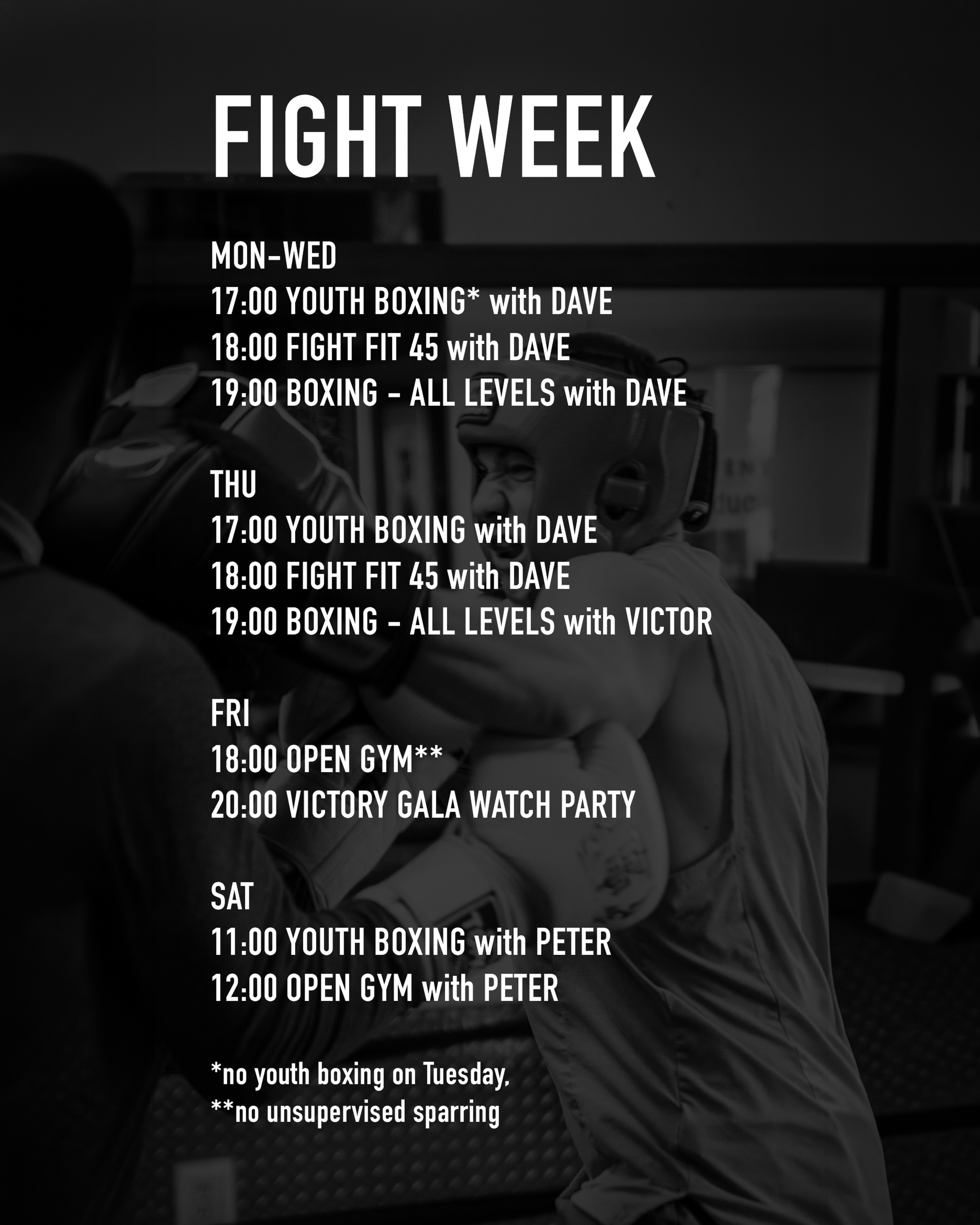 SPECIAL FIGHT WEEK SCHEDULE 
 Let’s get the energy up this week in anticipation of the Victory Gala on Friday. Dave will be running classes Monday to Wednesday with Chad’s assistance when he’s available. Coach Victor returns on Thursday to teach Boxing.
 Friday night everyone is welcome to watch Beau’s fight live at the gym! Bring some drinks and bring the kids. We’d love to get a group in house to support our first fighter.